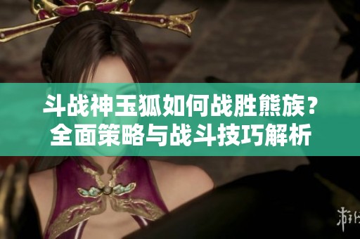 斗戰(zhàn)神玉狐如何戰(zhàn)勝熊族？全面策略與戰(zhàn)斗技巧解析
