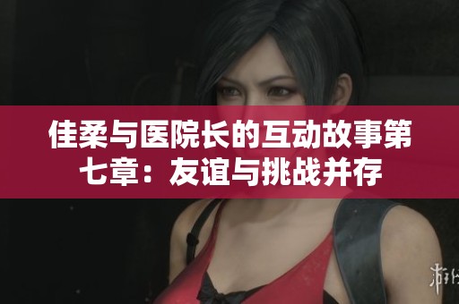 佳柔與醫(yī)院長(zhǎng)的互動(dòng)故事第七章：友誼與挑戰(zhàn)并存