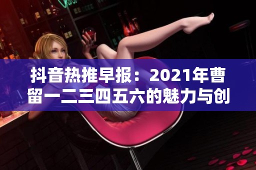 抖音熱推早報：2021年曹留一二三四五六的魅力與創(chuàng)意盤點(diǎn)
