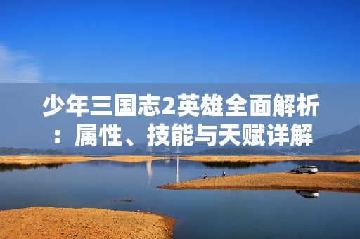 少年三國志2英雄全面解析：屬性、技能與天賦詳解