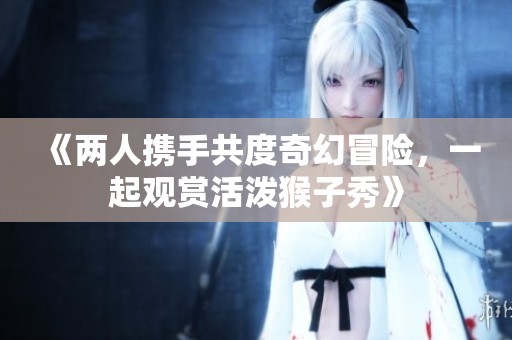 《兩人攜手共度奇幻冒險(xiǎn)，一起觀賞活潑猴子秀》