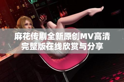 麻花傳劇全新原創(chuàng)MV高清完整版在線欣賞與分享
