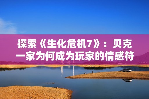 探索《生化危機7》：貝克一家為何成為玩家的情感符號