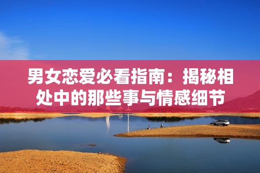 男女戀愛必看指南：揭秘相處中的那些事與情感細(xì)節(jié)