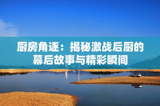 廚房角逐：揭秘激戰(zhàn)后廚的幕后故事與精彩瞬間