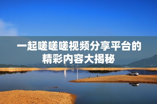一起嗟嗟嗟視頻分享平臺的精彩內(nèi)容大揭秘