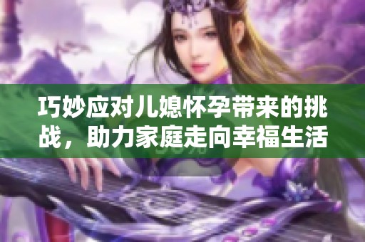 巧妙應(yīng)對兒媳懷孕帶來的挑戰(zhàn)，助力家庭走向幸福生活的完美攻略