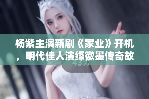 楊紫主演新劇《家業(yè)》開機，明代佳人演繹徽墨傳奇故事