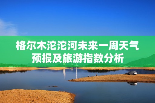 格爾木沱沱河未來一周天氣預報及旅游指數(shù)分析