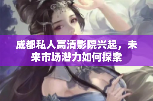成都私人高清影院興起，未來市場潛力如何探索