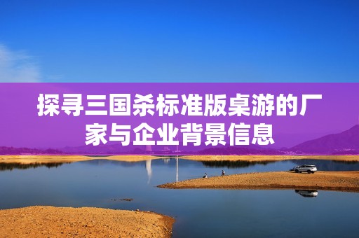 探尋三國殺標準版桌游的廠家與企業(yè)背景信息