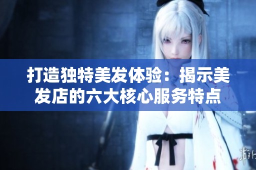 打造獨特美發(fā)體驗：揭示美發(fā)店的六大核心服務(wù)特點