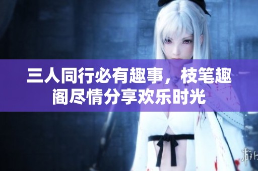 三人同行必有趣事，枝筆趣閣盡情分享歡樂時(shí)光