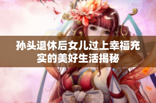 孫頭退休后女兒過上幸福充實的美好生活揭秘