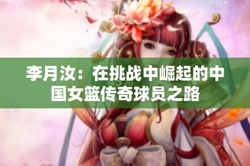 李月汝：在挑戰(zhàn)中崛起的中國女籃傳奇球員之路