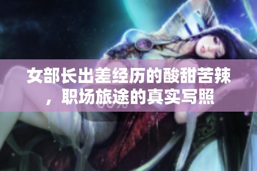 女部長(zhǎng)出差經(jīng)歷的酸甜苦辣，職場(chǎng)旅途的真實(shí)寫(xiě)照