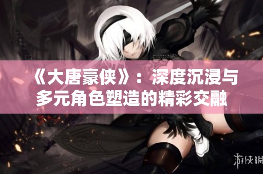 《大唐豪俠》：深度沉浸與多元角色塑造的精彩交融