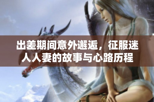 出差期間意外邂逅，征服迷人人妻的故事與心路歷程