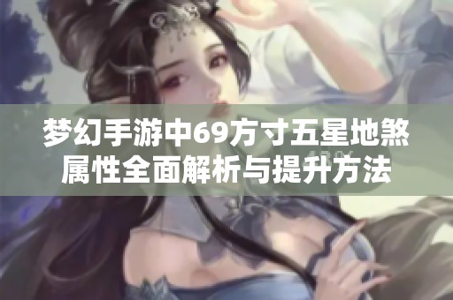 夢幻手游中69方寸五星地煞屬性全面解析與提升方法