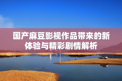 國產(chǎn)麻豆影視作品帶來的新體驗與精彩劇情解析
