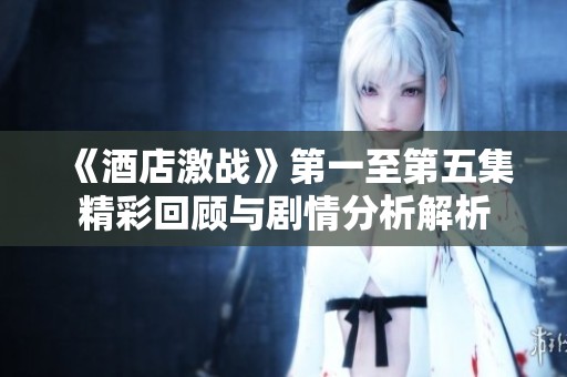 《酒店激戰(zhàn)》第一至第五集精彩回顧與劇情分析解析