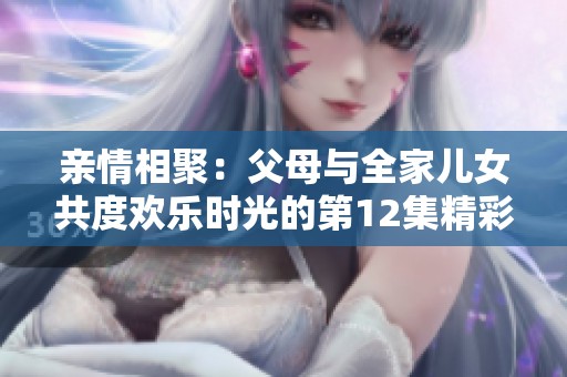 親情相聚：父母與全家兒女共度歡樂時(shí)光的第12集精彩回顧