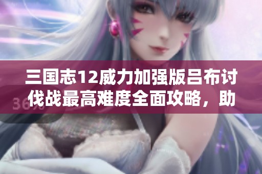 三國志12威力加強版呂布討伐戰(zhàn)最高難度全面攻略，助你輕松征服極限挑戰(zhàn)！