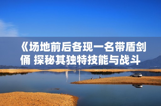 《場地前后各現(xiàn)一名帶盾劍俑 探秘其獨(dú)特技能與戰(zhàn)斗風(fēng)格的差異》