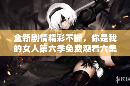 全新劇情精彩不斷，你是我的女人第六季免費(fèi)觀看六集的最佳選擇