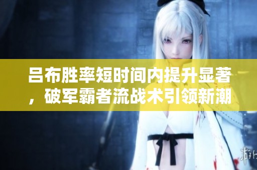 呂布勝率短時(shí)間內(nèi)提升顯著，破軍霸者流戰(zhàn)術(shù)引領(lǐng)新潮流與技能延遲教學(xué)解析