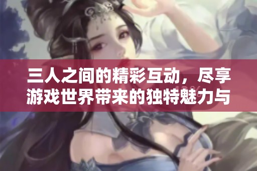 三人之間的精彩互動，盡享游戲世界帶來的獨(dú)特魅力與樂趣體驗(yàn)