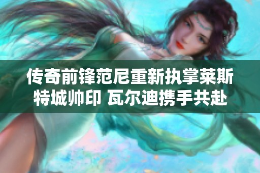 傳奇前鋒范尼重新執(zhí)掌萊斯特城帥印 瓦爾迪攜手共赴保級挑戰(zhàn)