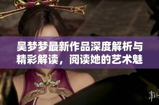 吳夢(mèng)夢(mèng)最新作品深度解析與精彩解讀，閱讀她的藝術(shù)魅力