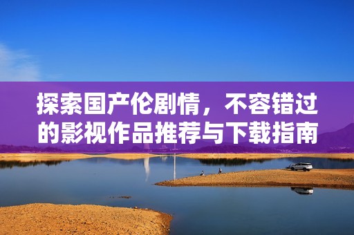 探索國產(chǎn)倫劇情，不容錯(cuò)過的影視作品推薦與下載指南