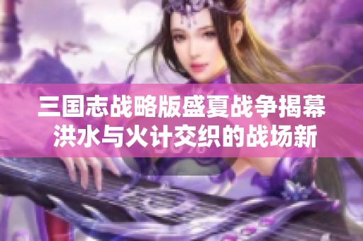 三國(guó)志戰(zhàn)略版盛夏戰(zhàn)爭(zhēng)揭幕 洪水與火計(jì)交織的戰(zhàn)場(chǎng)新挑戰(zhàn)探索 三國(guó)志戰(zhàn)略版盛夏戰(zhàn)爭(zhēng)揭幕 洪水與火計(jì)交織的戰(zhàn)場(chǎng)新挑戰(zhàn)探索