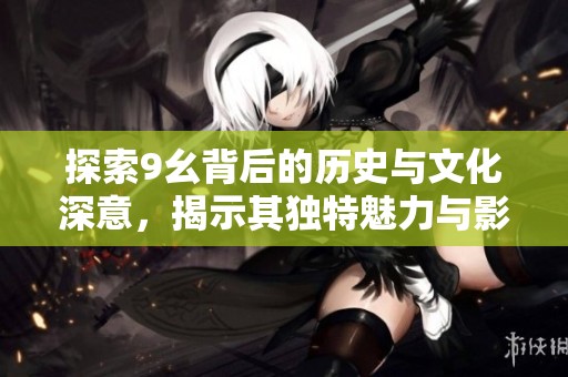 探索9幺背后的歷史與文化深意，揭示其獨(dú)特魅力與影響力