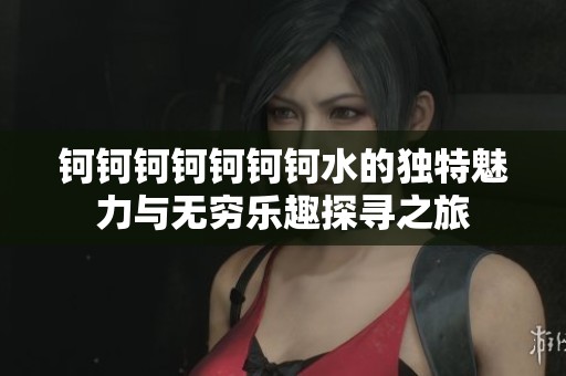鈳鈳鈳鈳鈳鈳鈳水的獨(dú)特魅力與無(wú)窮樂(lè)趣探尋之旅