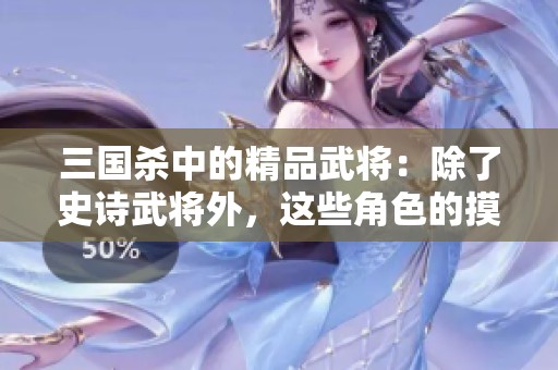 三國殺中的精品武將：除了史詩武將外，這些角色的摸牌能力同樣令人矚目！