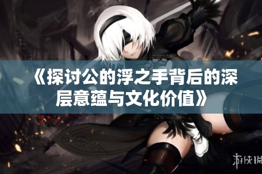 《探討公的浮之手背后的深層意蘊與文化價值》