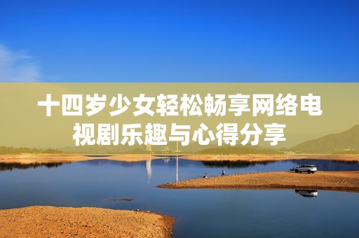十四歲少女輕松暢享網(wǎng)絡(luò)電視劇樂趣與心得分享