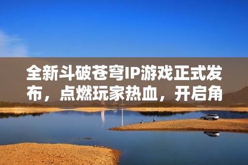 全新斗破蒼穹IP游戲正式發(fā)布，點燃玩家熱血，開啟角色冒險之旅！