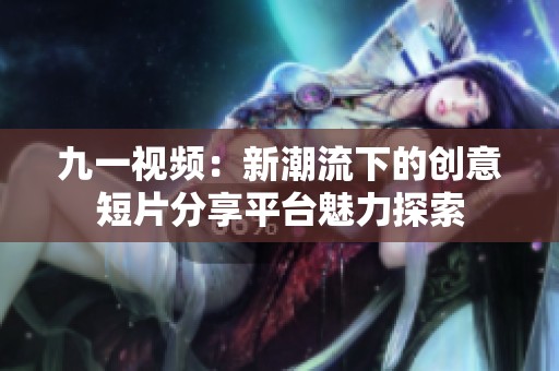 九一視頻：新潮流下的創(chuàng)意短片分享平臺魅力探索