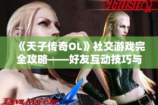 《天子傳奇OL》社交游戲完全攻略——好友互動技巧與攻略詳解分享