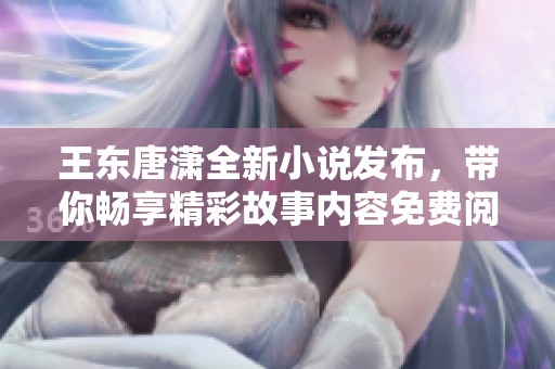 王東唐瀟全新小說發(fā)布，帶你暢享精彩故事內(nèi)容免費(fèi)閱讀