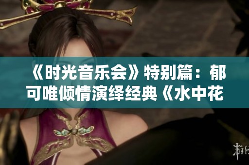 《時(shí)光音樂(lè)會(huì)》特別篇:郁可唯傾情演繹經(jīng)典《水中花》,感受空靈與新韻的完美結(jié)合 《時(shí)光音樂(lè)會(huì)》特別篇:郁可唯傾情演繹經(jīng)典《水中花》,感受空靈與新韻的完美結(jié)合