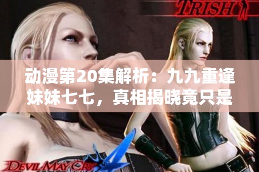 動漫第20集解析：九九重逢妹妹七七，真相揭曉竟只是虛幻一場夢