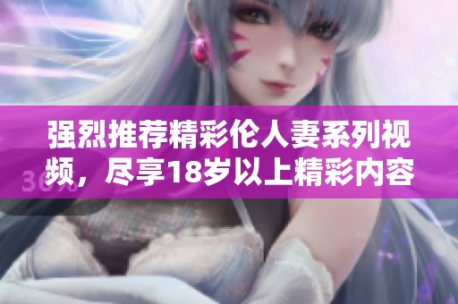 強烈推薦精彩倫人妻系列視頻，盡享18歲以上精彩內(nèi)容
