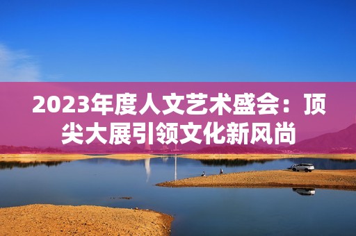 2023年度人文藝術(shù)盛會(huì)：頂尖大展引領(lǐng)文化新風(fēng)尚
