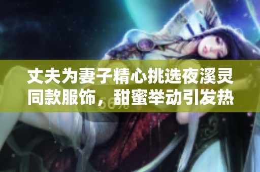 丈夫?yàn)槠拮泳奶暨x夜溪靈同款服飾，甜蜜舉動(dòng)引發(fā)熱議和關(guān)注