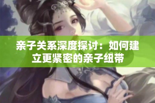 親子關(guān)系深度探討：如何建立更緊密的親子紐帶